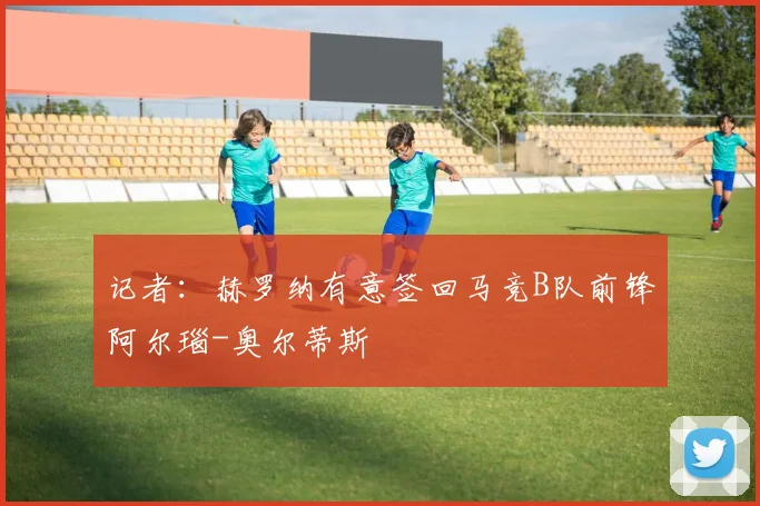 记者：赫罗纳有意签回马竞B队前锋阿尔瑙-奥尔蒂斯